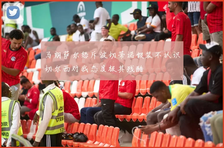 马朗萨尔怒斥波切蒂诺假装不认识切尔西对我态度极其残酷