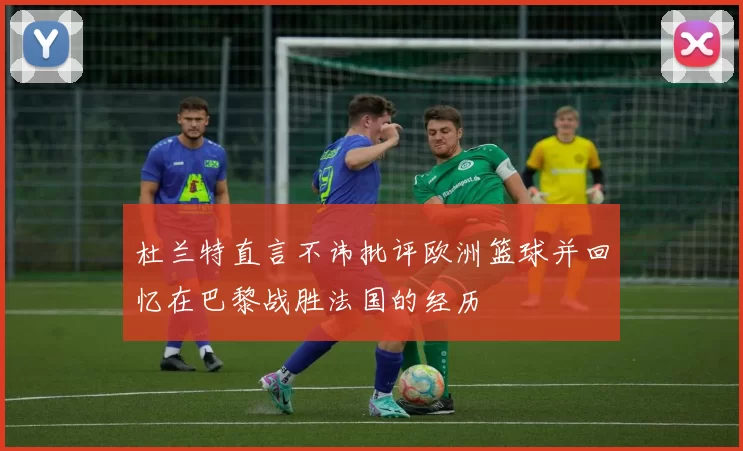 杜兰特直言不讳批评欧洲篮球并回忆在巴黎战胜法国的经历