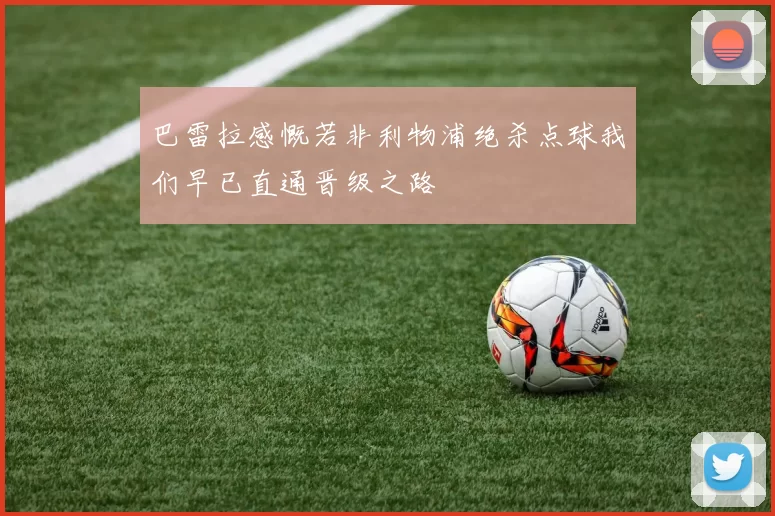 巴雷拉感慨若非利物浦绝杀点球我们早已直通晋级之路