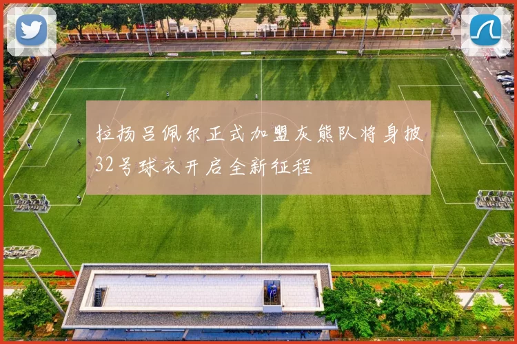 拉扬吕佩尔正式加盟灰熊队将身披32号球衣开启全新征程