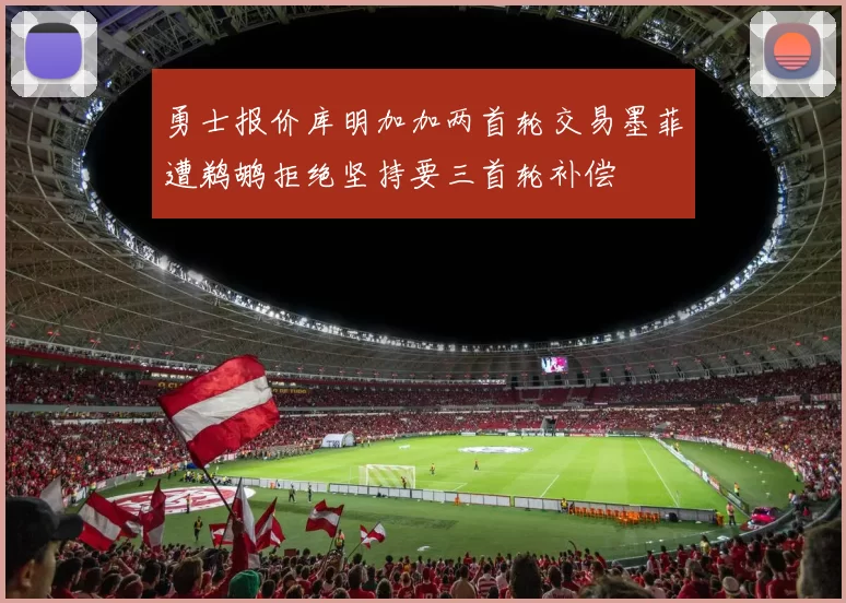 勇士报价库明加加两首轮交易墨菲遭鹈鹕拒绝坚持要三首轮补偿