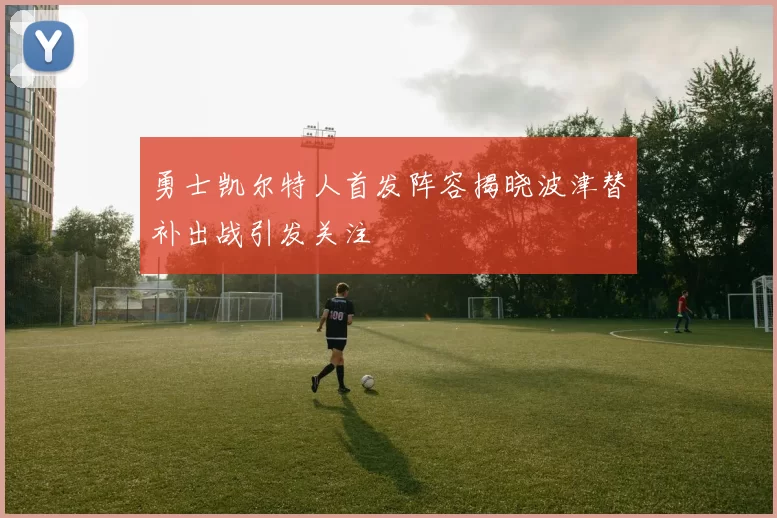 勇士凯尔特人首发阵容揭晓波津替补出战引发关注