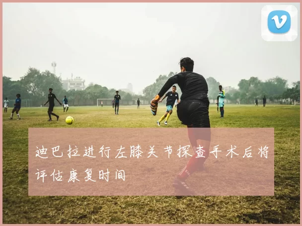 迪巴拉进行左膝关节探查手术后将评估康复时间