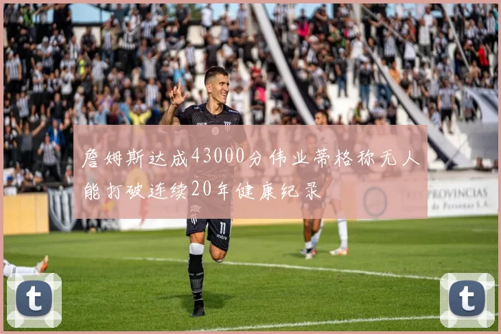 詹姆斯达成43000分伟业蒂格称无人能打破连续20年健康纪录