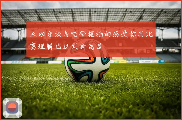 米切尔谈与哈登搭档的感受称其比赛理解已达到新高度
