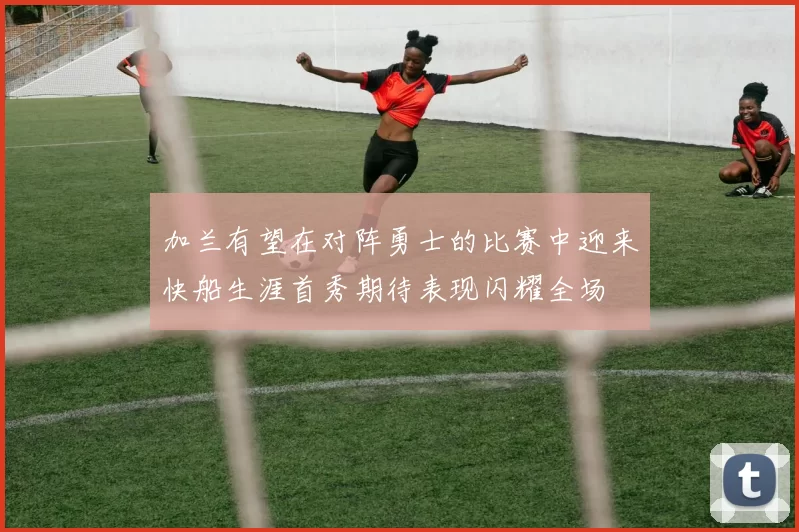 加兰有望在对阵勇士的比赛中迎来快船生涯首秀期待表现闪耀全场