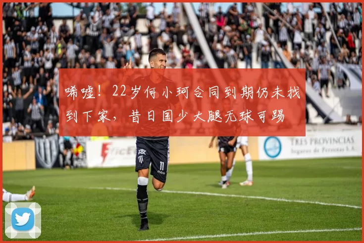 唏嘘！22岁何小珂合同到期仍未找到下家，昔日国少大腿无球可踢