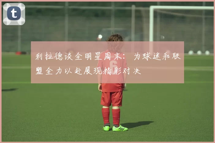 利拉德谈全明星周末：为球迷和联盟全力以赴展现精彩对决