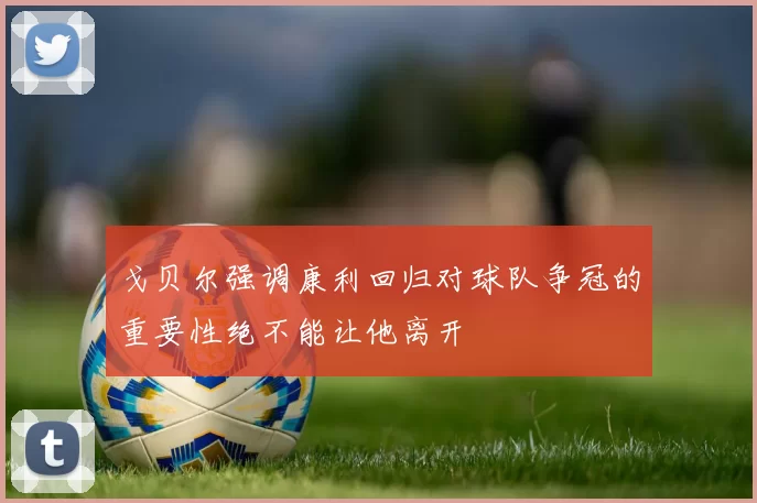 戈贝尔强调康利回归对球队争冠的重要性绝不能让他离开