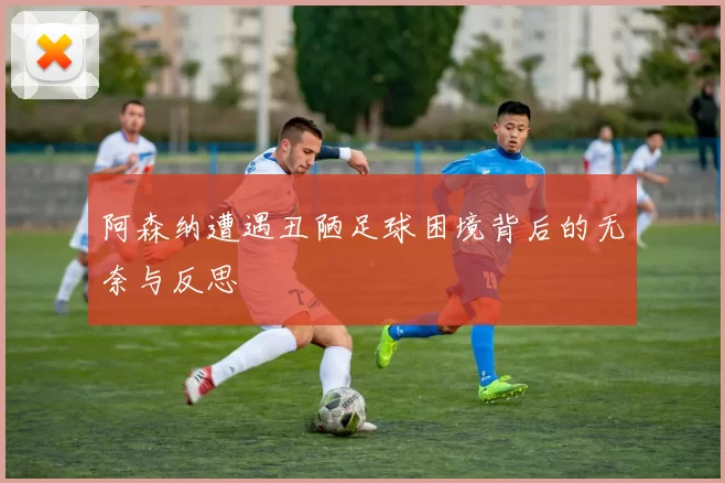 阿森纳遭遇丑陋足球困境背后的无奈与反思