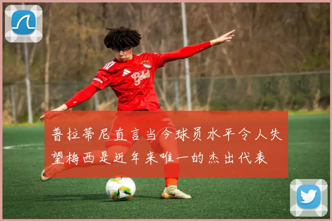 普拉蒂尼直言当今球员水平令人失望梅西是近年来唯一的杰出代表