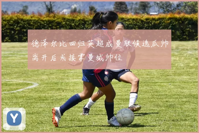 德泽尔比回归英超成曼联候选瓜帅离开后或接掌曼城帅位