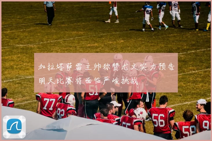 加拉塔萨雷主帅称赞尤文实力预告明天比赛将面临严峻挑战