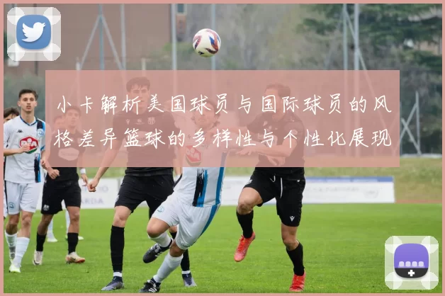 小卡解析美国球员与国际球员的风格差异篮球的多样性与个性化展现