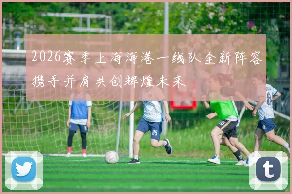 2026赛季上海海港一线队全新阵容携手并肩共创辉煌未来