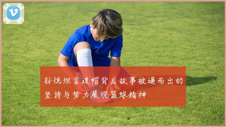 孙悦坦言追帽背后故事被逼而出的坚持与努力展现篮球精神