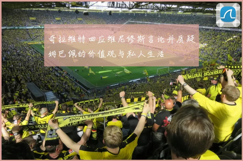 奇拉维特回应维尼修斯言论并质疑姆巴佩的价值观与私人生活