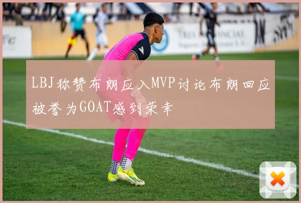 LBJ称赞布朗应入MVP讨论布朗回应被誉为GOAT感到荣幸