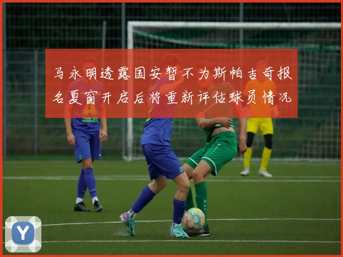 马永明透露国安暂不为斯帕吉奇报名夏窗开启后将重新评估球员情况