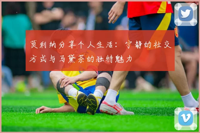 莫利纳分享个人生活：宁静的社交方式与马黛茶的独特魅力