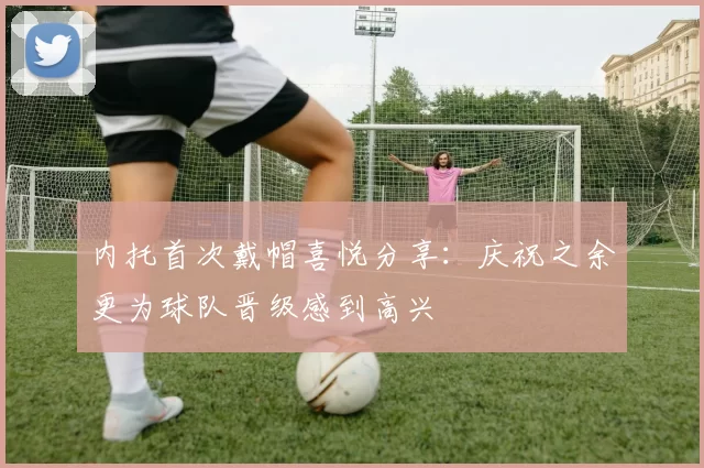 内托首次戴帽喜悦分享：庆祝之余更为球队晋级感到高兴